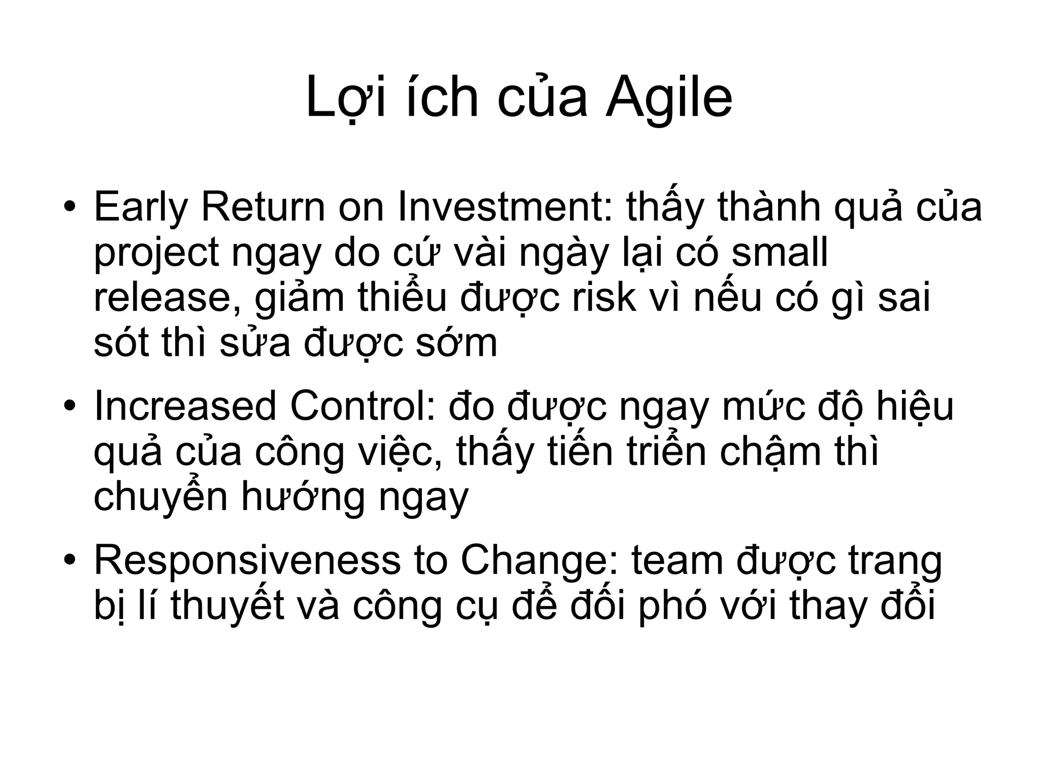 Lợi ích của Agile Early Return on Investment: thấy thành quả của project ngay do cứ vài ngày lại có small release, giảm thiểu được risk vì nếu có gì sai sót thì sửa được sớm Increased Control: đo được ngay mức độ hiệu quả của công việc, thấy tiến triển chậm thì chuyển hướng ngay Responsiveness to Change: team được trang bị lí thuyết và công cụ để đối phó với thay đổi 