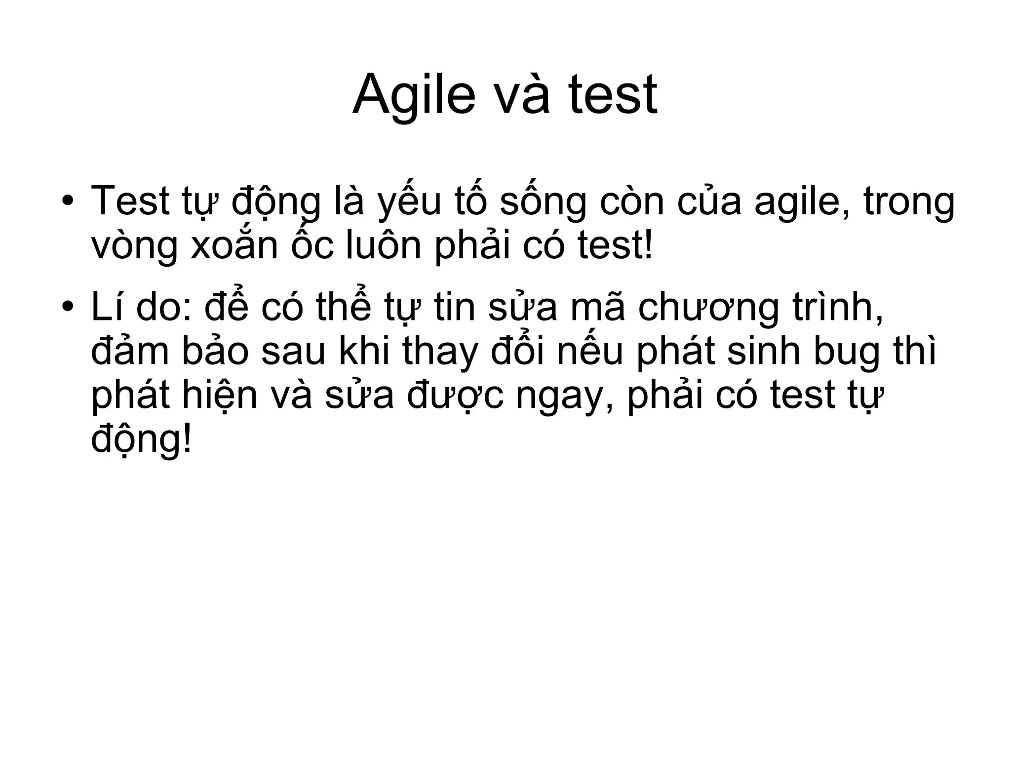 Agile và test Test tự động là yếu tố sống còn của agile, trong vòng xoắn ốc luôn phải có test! Lí do: để có thể tự tin sửa mã chương trình, đảm bảo sau khi thay đổi nếu phát sinh bug thì phát hiện và sửa được ngay, phải có test tự động! 