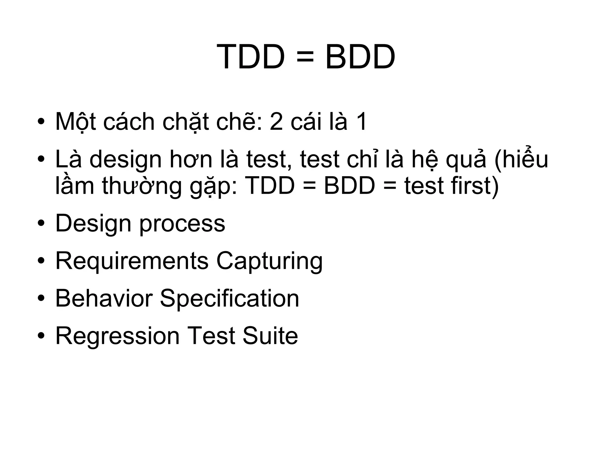 TDD = BDD Một cách chặt chẽ: 2 cái là 1 Là design hơn là test, test chỉ là hệ quả (hiểu lầm thường gặp: TDD = BDD = test first)‏ Design process Requirements Capturing Behavior Specification Regression Test Suite 
