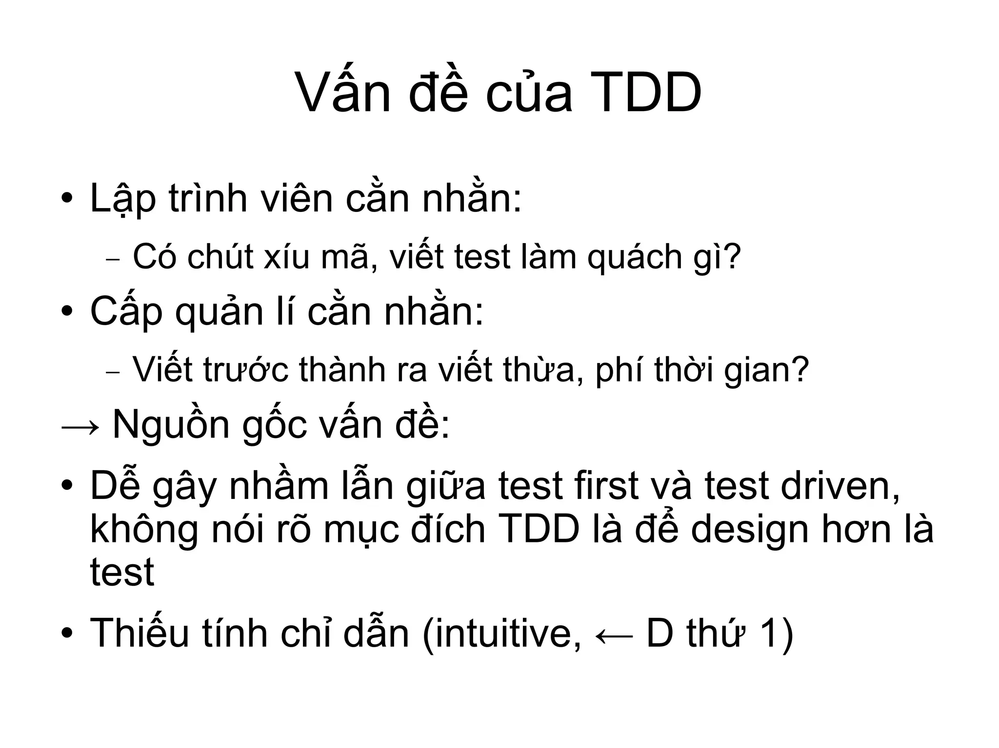 Vấn đề của TDD Lập trình viên cằn nhằn: Có chút xíu mã, viết test làm quách gì? Cấp quản lí cằn nhằn: Viết trước thành ra viết thừa, phí thời gian? ->  Nguồn gốc vấn đề: Dễ gây nhầm lẫn giữa test first và test driven, không nói rõ mục đích TDD là để design hơn là test Thiếu tính chỉ dẫn (intuitive, ← D thứ 1)‏ 