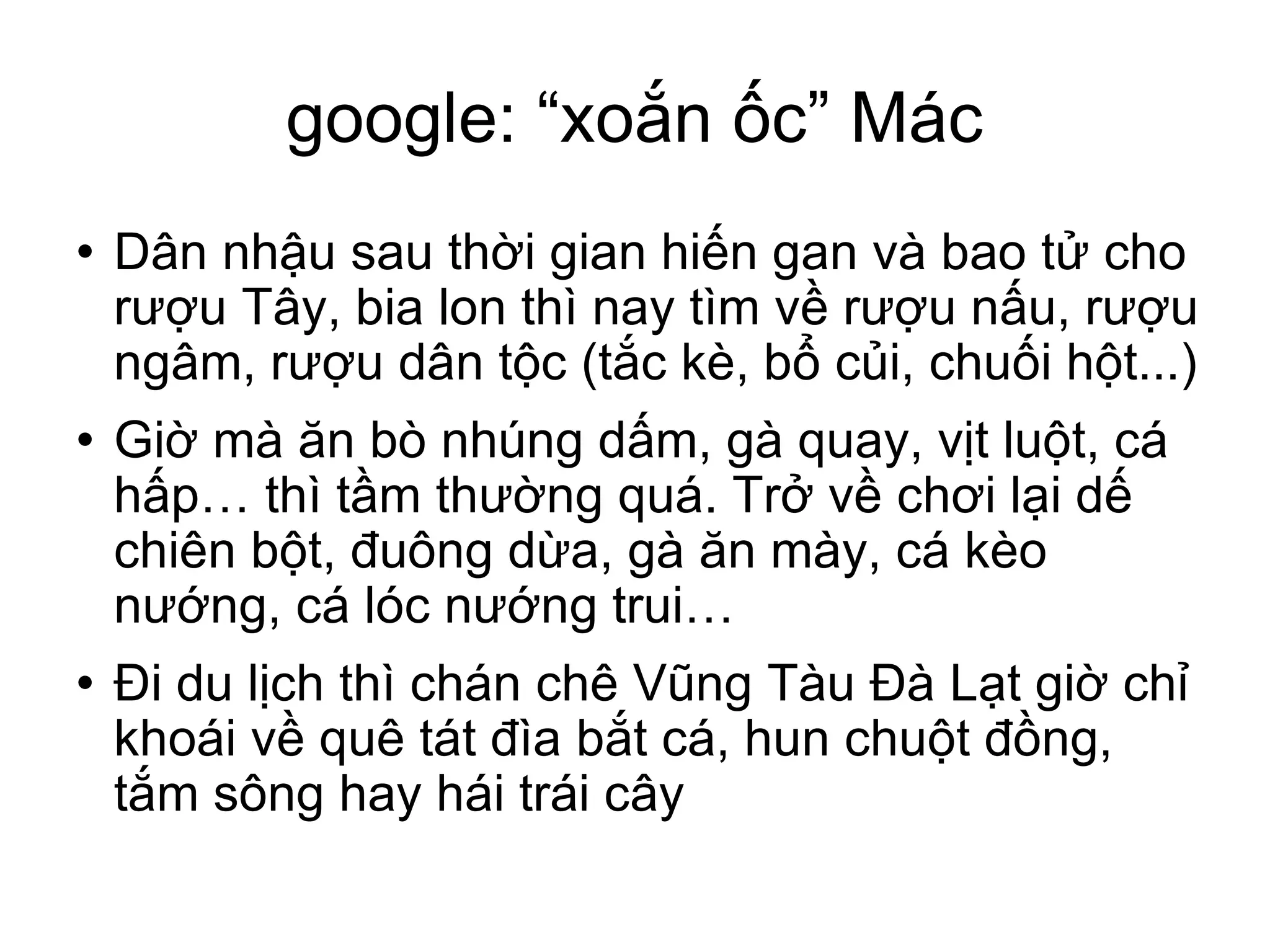 google: “xoắn ốc” Mác Dân nhậu sau thời gian hiến gan và bao tử cho rượu Tây, bia lon thì nay tìm về rượu nấu, rượu ngâm, rượu dân tộc (tắc kè, bổ củi, chuối hột...)‏ Giờ mà ăn bò nhúng dấm, gà quay, vịt luột, cá hấp… thì tầm thường quá. Trở về chơi lại dế chiên bột, đuông dừa, gà ăn mày, cá kèo nướng, cá lóc nướng trui… Đi du lịch thì chán chê Vũng Tàu Đà Lạt giờ chỉ khoái về quê tát đìa bắt cá, hun chuột đồng, tắm sông hay hái trái cây 