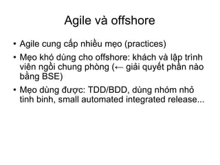Agile và offshore Agile cung cấp nhiều mẹo (practices)‏ Mẹo khó dùng cho offshore: khách và lập trình viên ngồi chung phòng (← giải quyết phần nào bằng BSE)‏ Mẹo dùng được: TDD/BDD, dùng nhóm nhỏ tinh binh, small automated integrated release...  
