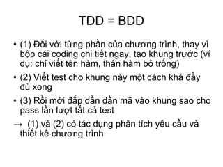 TDD = BDD (1) Đối với từng phần của chương trình, thay vì bộp cái coding chi tiết ngay, tạo khung trước (ví dụ: chỉ viết tên hàm, thân hàm bỏ trống)‏ (2) Viết test cho khung này một cách khá đầy đủ xong (3) Rồi mới đắp dần dần mã vào khung sao cho pass lần lượt tất cả test ->  (1) và (2) có tác dụng phân tích yêu cầu và thiết kế chương trình 