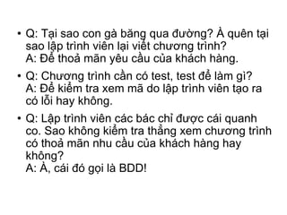Q: Tại sao con gà băng qua đường? À quên tại sao lập trình viên lại viết chương trình? A: Để thoả mãn yêu cầu của khách hàng. Q: Chương trình cần có test, test để làm gì? A: Để kiểm tra xem mã do lập trình viên tạo ra có lỗi hay không. Q: Lập trình viên các bác chỉ được cái quanh co. Sao không kiểm tra thẳng xem chương trình có thoả mãn nhu cầu của khách hàng hay không? A: À, cái đó gọi là BDD! 