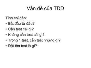 Vấn đề của TDD Tính chỉ dẫn: Bắt đầu từ đâu? Cần test cái gì?  Không cần test cái gì? Trong 1 test, cần test những gì? Đặt tên test là gì? 