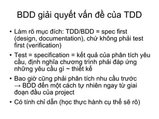 BDD giải quyết vấn đề của TDD Làm rõ mục đích: TDD/BDD = spec first (design, documentation), chứ không phải test first‏ (verification)‏ Test = specification = kết quả của phân tích yêu cầu, định nghĩa chương trình phải đáp ứng những yêu cầu gì ~ thiết kế Bao giờ cũng phải phân tích nhu cầu trước -> BDD đến một cách tự nhiên ngay từ giai đoạn đầu của project Có tính chỉ dẫn (học thực hành cụ thể sẽ rõ)‏ 