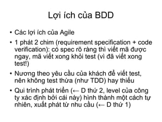 Lợi ích của BDD Các lợi ích của Agile 1 phát 2 chim (requirement specification + code verification)‏: có spec rõ ràng thì viết mã được ngay, mã viết xong khỏi test (vì đã viết xong test!)‏ Nương theo yêu cầu của khách để viết test, nên không test thừa (như TDD) hay thiếu Qui trình phát triển (← D thứ 2, level của công ty xác định bởi cái này) hình thành một cách tự nhiên, xuất phát từ nhu cầu (← D thứ 1)‏ 