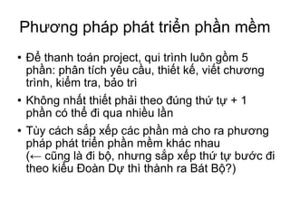 Phương pháp phát triển phần mềm Để thanh toán project, qui trình luôn gồm 5 phần: phân tích yêu cầu, thiết kế, viết chương trình, kiểm tra, bảo trì Không nhất thiết phải theo đúng thứ tự + 1 phần có thể đi qua nhiều lần Tùy cách sắp xếp các phần mà cho ra phương pháp phát triển phần mềm khác nhau (← cũng là đi bộ, nhưng sắp xếp thứ tự bước đi theo kiểu Đoàn Dự thì thành ra Bát Bộ?)‏ 