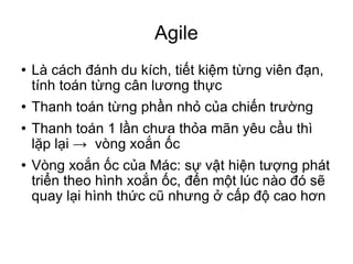 Agile Là cách đánh du kích, tiết kiệm từng viên đạn, tính toán từng cân lương thực Thanh toán từng phần nhỏ của chiến trường Thanh toán 1 lần chưa thỏa mãn yêu cầu thì lặp lại ->  vòng xoắn ốc Vòng xoắn ốc của Mác: sự vật hiện tượng phát triển theo hình xoắn ốc, đến một lúc nào đó sẽ quay lại hình thức cũ nhưng ở cấp độ cao hơn 