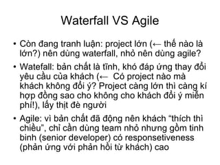 Waterfall VS Agile Còn đang tranh luận: project lớn (← thế nào là lớn?) nên dùng waterfall, nhỏ nên dùng agile? Watefall: bản chất là tĩnh, khó đáp ứng thay đổi yêu cầu của khách (←  Có project nào mà khách không đổi ý? Project càng lớn thì càng kí hợp đồng sao cho không cho khách đổi ý miễn phí!), lấy thịt đè người Agile: vì bản chất đã động nên khách “thích thì chiều”, chỉ cần dùng team nhỏ nhưng gồm tinh binh (senior developer) có responsetiveness (phản ứng với phản hồi từ khách) cao 