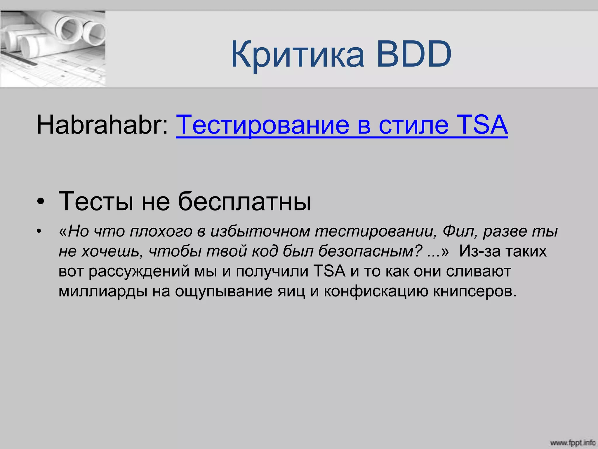 Критика BDD
Habrahabr: Тестирование в стиле TSA
• Тесты не бесплатны
• «Но что плохого в избыточном тестировании, Фил, разве ты
не хочешь, чтобы твой код был безопасным? ...» Из-за таких
вот рассуждений мы и получили TSA и то как они сливают
миллиарды на ощупывание яиц и конфискацию книпсеров.
 