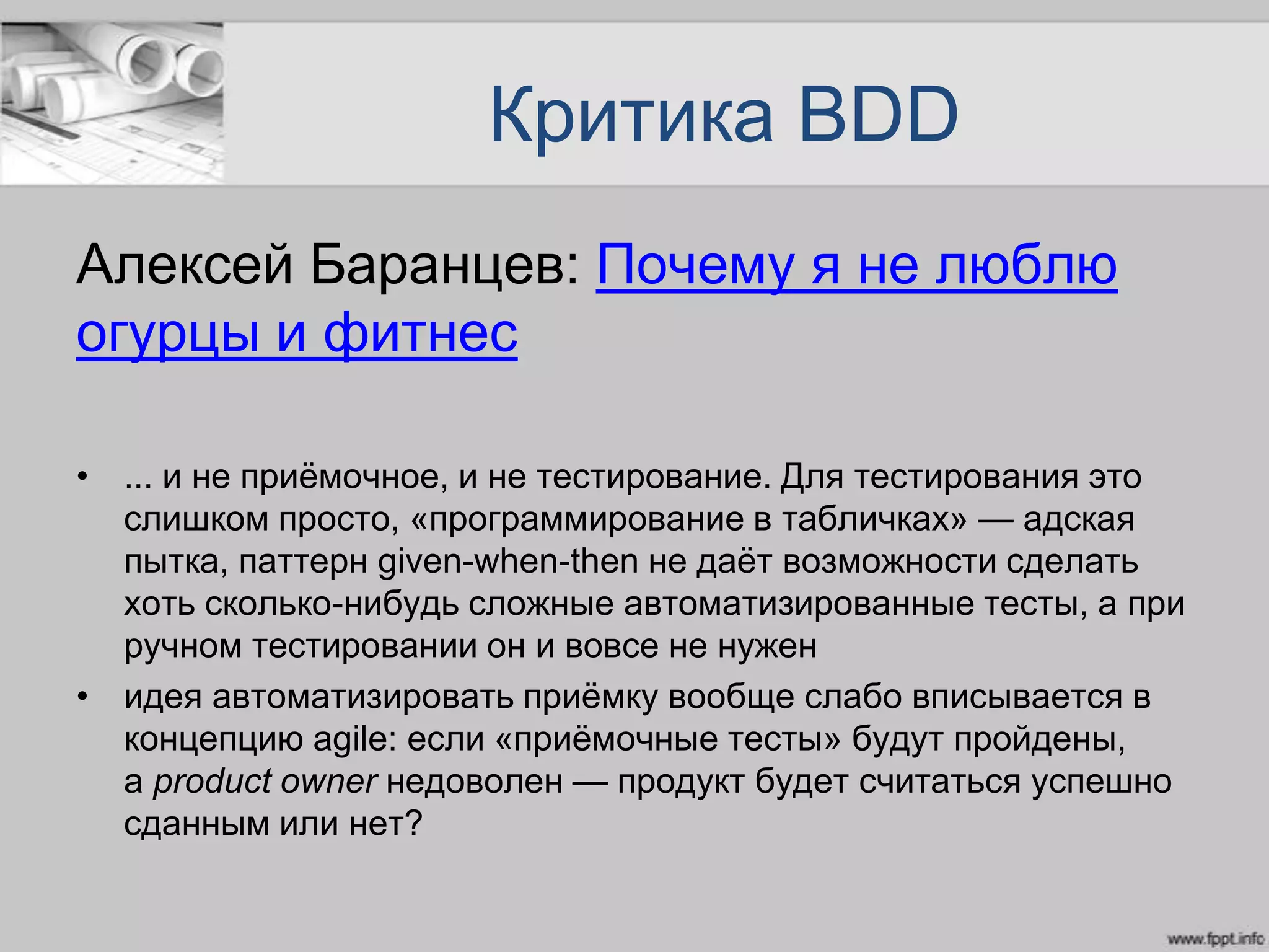 Критика BDD
Алексей Баранцев: Почему я не люблю
огурцы и фитнес
• ... и не приѐмочное, и не тестирование. Для тестирования это
слишком просто, «программирование в табличках» — адская
пытка, паттерн given-when-then не даѐт возможности сделать
хоть сколько-нибудь сложные автоматизированные тесты, а при
ручном тестировании он и вовсе не нужен
• идея автоматизировать приѐмку вообще слабо вписывается в
концепцию agile: если «приѐмочные тесты» будут пройдены,
а product owner недоволен — продукт будет считаться успешно
сданным или нет?
 