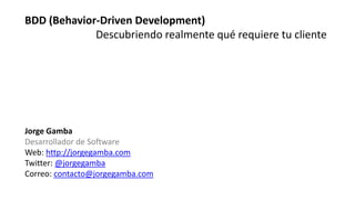 Jorge Gamba
Desarrollador de Software
Web: http://jorgegamba.com
Twitter: @jorgegamba
Correo: contacto@jorgegamba.com
BDD (Behavior-Driven Development)
Descubriendo realmente qué requiere tu cliente
 