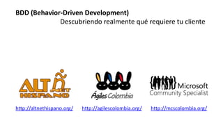 http://altnethispano.org/ http://agilescolombia.org/ http://mcscolombia.org/
BDD (Behavior-Driven Development)
Descubriendo realmente qué requiere tu cliente
 