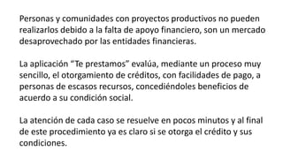 Personas y comunidades con proyectos productivos no pueden
realizarlos debido a la falta de apoyo financiero, son un mercado
desaprovechado por las entidades financieras.
La aplicación “Te prestamos” evalúa, mediante un proceso muy
sencillo, el otorgamiento de créditos, con facilidades de pago, a
personas de escasos recursos, concediéndoles beneficios de
acuerdo a su condición social.
La atención de cada caso se resuelve en pocos minutos y al final
de este procedimiento ya es claro si se otorga el crédito y sus
condiciones.
 
