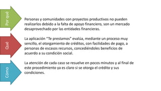Personas y comunidades con proyectos productivos no pueden
realizarlos debido a la falta de apoyo financiero, son un mercado
desaprovechado por las entidades financieras.
La aplicación “Te prestamos” evalúa, mediante un proceso muy
sencillo, el otorgamiento de créditos, con facilidades de pago, a
personas de escasos recursos, concediéndoles beneficios de
acuerdo a su condición social.
La atención de cada caso se resuelve en pocos minutos y al final de
este procedimiento ya es claro si se otorga el crédito y sus
condiciones.
PorquéQuéCómo
 
