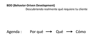 BDD (Behavior-Driven Development)
Descubriendo realmente qué requiere tu cliente
Agenda : Por qué Qué Cómo
 