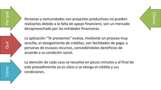 Personas y comunidades con proyectos productivos no pueden
realizarlos debido a la falta de apoyo financiero, son un mercado
desaprovechado por las entidades financieras.
La aplicación “Te prestamos” evalúa, mediante un proceso muy
sencillo, el otorgamiento de créditos, con facilidades de pago, a
personas de escasos recursos, concediéndoles beneficios de
acuerdo a su condición social.
La atención de cada caso se resuelve en pocos minutos y al final de
este procedimiento ya es claro si se otorga el crédito y sus
condiciones.
PorquéQuéCómo
Cliente
 