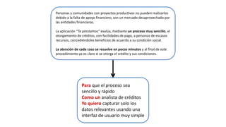 Para que el proceso sea
sencillo y rápido
Como un analista de créditos
Yo quiero capturar solo los
datos relevantes usando una
interfaz de usuario muy simple
Personas y comunidades con proyectos productivos no pueden realizarlos
debido a la falta de apoyo financiero, son un mercado desaprovechado por
las entidades financieras.
La aplicación “Te prestamos” evalúa, mediante un proceso muy sencillo, el
otorgamiento de créditos, con facilidades de pago, a personas de escasos
recursos, concediéndoles beneficios de acuerdo a su condición social.
La atención de cada caso se resuelve en pocos minutos y al final de este
procedimiento ya es claro si se otorga el crédito y sus condiciones.
 
