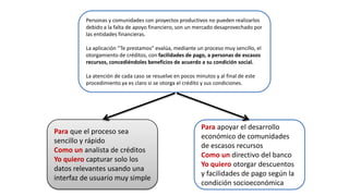 Para que el proceso sea
sencillo y rápido
Como un analista de créditos
Yo quiero capturar solo los
datos relevantes usando una
interfaz de usuario muy simple
Para apoyar el desarrollo
económico de comunidades
de escasos recursos
Como un directivo del banco
Yo quiero otorgar descuentos
y facilidades de pago según la
condición socioeconómica
Personas y comunidades con proyectos productivos no pueden realizarlos
debido a la falta de apoyo financiero, son un mercado desaprovechado por
las entidades financieras.
La aplicación “Te prestamos” evalúa, mediante un proceso muy sencillo, el
otorgamiento de créditos, con facilidades de pago, a personas de escasos
recursos, concediéndoles beneficios de acuerdo a su condición social.
La atención de cada caso se resuelve en pocos minutos y al final de este
procedimiento ya es claro si se otorga el crédito y sus condiciones.
 