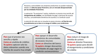 Para que el proceso sea
sencillo y rápido
Como un analista de créditos
Yo quiero capturar solo los
datos relevantes usando una
interfaz de usuario muy simple
Para apoyar el desarrollo
económico de comunidades
de escasos recursos
Como un directivo del banco
Yo quiero otorgar descuentos
y facilidades de pago según la
condición socioeconómica
Para reducir el riesgo de
pérdida de cartera
Como un director financiero
Yo quiero apoyo para decidir
el otorgamiento y condiciones
de crédito
Personas y comunidades con proyectos productivos no pueden realizarlos
debido a la falta de apoyo financiero, son un mercado desaprovechado
por las entidades financieras.
La aplicación “Te prestamos” evalúa, mediante un proceso muy sencillo, el
otorgamiento de créditos, con facilidades de pago, a personas de escasos
recursos, concediéndoles beneficios de acuerdo a su condición social.
La atención de cada caso se resuelve en pocos minutos y al final de este
procedimiento ya es claro si se otorga el crédito y sus condiciones.
 