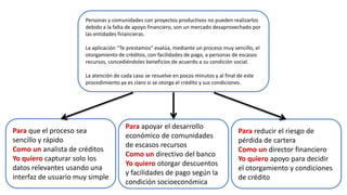 Para que el proceso sea
sencillo y rápido
Como un analista de créditos
Yo quiero capturar solo los
datos relevantes usando una
interfaz de usuario muy simple
Para apoyar el desarrollo
económico de comunidades
de escasos recursos
Como un directivo del banco
Yo quiero otorgar descuentos
y facilidades de pago según la
condición socioeconómica
Para reducir el riesgo de
pérdida de cartera
Como un director financiero
Yo quiero apoyo para decidir
el otorgamiento y condiciones
de crédito
Personas y comunidades con proyectos productivos no pueden realizarlos
debido a la falta de apoyo financiero, son un mercado desaprovechado por
las entidades financieras.
La aplicación “Te prestamos” evalúa, mediante un proceso muy sencillo, el
otorgamiento de créditos, con facilidades de pago, a personas de escasos
recursos, concediéndoles beneficios de acuerdo a su condición social.
La atención de cada caso se resuelve en pocos minutos y al final de este
procedimiento ya es claro si se otorga el crédito y sus condiciones.
 