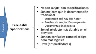 Executable
Specifications
• No son scripts, son especificaciones
• Son mejores que la documentación
tradicional
– Especifican qué hay que hacer
– Pruebas de aceptación y regresión
– Documentación dinámica
• Son el artefacto más durable en el
proyecto
• Son tan confiables como el código
pero más legibles
• Devs (desarrolladores)
Scenarios
 