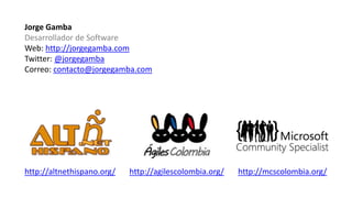 Jorge Gamba
Desarrollador de Software
Web: http://jorgegamba.com
Twitter: @jorgegamba
Correo: contacto@jorgegamba.com
http://altnethispano.org/ http://agilescolombia.org/ http://mcscolombia.org/
 