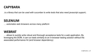 CAPYBARA
.is a library that can be used with cucumber to write tests that also need javascript support.
SELENIUM
… automates web browsers across many platform
WEBRAT
… allows to quickly write robust and thorough acceptance tests for a web application. By
leveraging the DOM, it can run tests similarly to an in-browser testing solution without the
associated performance hit (and browser dependency)
 
