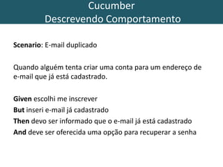 Cucumber
Descrevendo Comportamento
Scenario: E-mail duplicado
Quando alguém tenta criar uma conta para um endereço de
e-mail que já está cadastrado.
Given escolhi me inscrever
But inseri e-mail já cadastrado
Then devo ser informado que o e-mail já está cadastrado
And deve ser oferecida uma opção para recuperar a senha
 