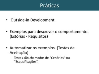 Práticas
• Outside-in Development.
• Exemplos para descrever o comportamento.
(Estórias - Requisitos)
• Automatizar os exemplos. (Testes de
Aceitação)
– Testes são chamados de “Cenários” ou
“Especificações”.
 