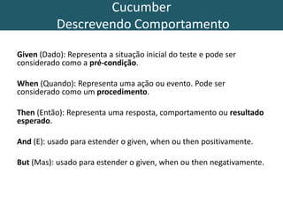 Cucumber
Descrevendo Comportamento
Given (Dado): Representa a situação inicial do teste e pode ser
considerado como a pré-condição.
When (Quando): Representa uma ação ou evento. Pode ser
considerado como um procedimento.
Then (Então): Representa uma resposta, comportamento ou resultado
esperado.
And (E): usado para estender o given, when ou then positivamente.
But (Mas): usado para estender o given, when ou then negativamente.
 