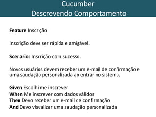 Cucumber
Descrevendo Comportamento
Feature Inscrição
Inscrição deve ser rápida e amigável.
Scenario: Inscrição com sucesso.
Novos usuários devem receber um e-mail de confirmação e
uma saudação personalizada ao entrar no sistema.
Given Escolhi me inscrever
When Me inscrever com dados válidos
Then Devo receber um e-mail de confirmação
And Devo visualizar uma saudação personalizada
 