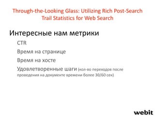 Through-the-Looking Glass: Utilizing Rich Post-Search
Trail Statistics for Web Search
Интересные нам метрики
CTR
Время на странице
Время на хосте
Удовлетворенные шаги (кол-во переходов после
проведения на документе времени более 30/60 сек)
 