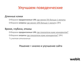 Улучшаем поведенческие
Длинные клики
Отбираем продвигаемые URL где менее 5% больше 1 минуты
Отбираем запросы где менее 10% больше 1 минуты (ВЧ)
Время, глубина, отказы
Отбираем продвигаемые URL где показатели хуже конкурентов*
Отбираем запросы где показатели хуже конкурентов* (ВЧ)
*с учетом отклонения
Решение = анализ и улучшение сайта
 