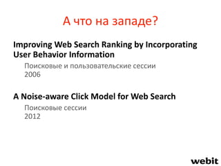 А что на западе?
Improving Web Search Ranking by Incorporating
User Behavior Information
Поисковые и пользовательские сессии
2006
A Noise-aware Click Model for Web Search
Поисковые сессии
2012
 