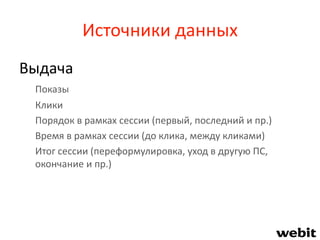 Источники данных
Выдача
Показы
Клики
Порядок в рамках сессии (первый, последний и пр.)
Время в рамках сессии (до клика, между кликами)
Итог сессии (переформулировка, уход в другую ПС,
окончание и пр.)
 