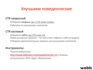 Улучшаем поведенческие
CTR запросный
Отбираем запросы где с CTR ниже нормы
Работаем по улучшению сниппетов
CTR хостовый
Отбираем сайты где CTR хуже 1%
Ищем мусорные запросы – по ним стоит «убрать» себя из выдачи
Отбираем дополнительные запросы для улучшения сниппетов
Инструменты:
Панели вебмастера
http://www.slideshare.net/staspolomar/ibc-14 в помощь
(актуальность 2014, будет обновление)
 