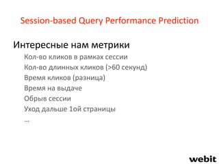 Session-based Query Performance Prediction
Интересные нам метрики
Кол-во кликов в рамках сессии
Кол-во длинных кликов (>60 секунд)
Время кликов (разница)
Время на выдаче
Обрыв сессии
Уход дальше 1ой страницы
…
 