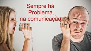 Sempre há
Problema
na comunicação
 