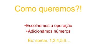 Como queremos?!
•Escolhemos a operação
•Adicionamos números
Ex: somar. 1,2,4,5,6…
 