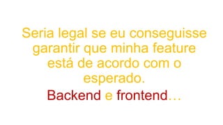 Seria legal se eu conseguisse
garantir que minha feature
está de acordo com o
esperado.
Backend e frontend…
 