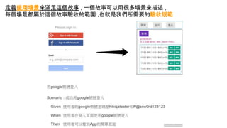 定義使用場景來滿足這個故事 , 一個故事可以用很多場景來描述 ,
每個場景都屬於這個故事驗收的範圍 ,也就是我們所需要的驗收規範
 