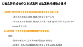 定義良好的規格作為測試案例,協助系統持續整合建構
UI測試主要用於描述使用者如何透過系統達成某些功能,目標
- 適合用來跑過主流程 ,確認系統整合運行正常
- 可有效減少手動測試 ,讓測試人員進行更有價值的測試 ,explore test
- demo產品功能
非UI的測試 ,主要用來測試驗證較複雜的商業邏輯 ,
例如:
- 註冊新帳號時 , 註冊用的密碼強度如何區分 .
- 網購時 ,商品根據購買總價和寄送地區要如何收取運費
 