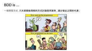 BDD is ...
一種開發方式 ,用大家都能理解的方式討論使用案例 , 減少彼此之間的代溝 ;
 