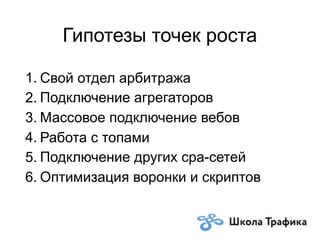 Гипотезы точек роста
1. Свой отдел арбитража
2. Подключение агрегаторов
3. Массовое подключение вебов
4. Работа с топами
5. Подключение других cpa-сетей
6. Оптимизация воронки и скриптов
 