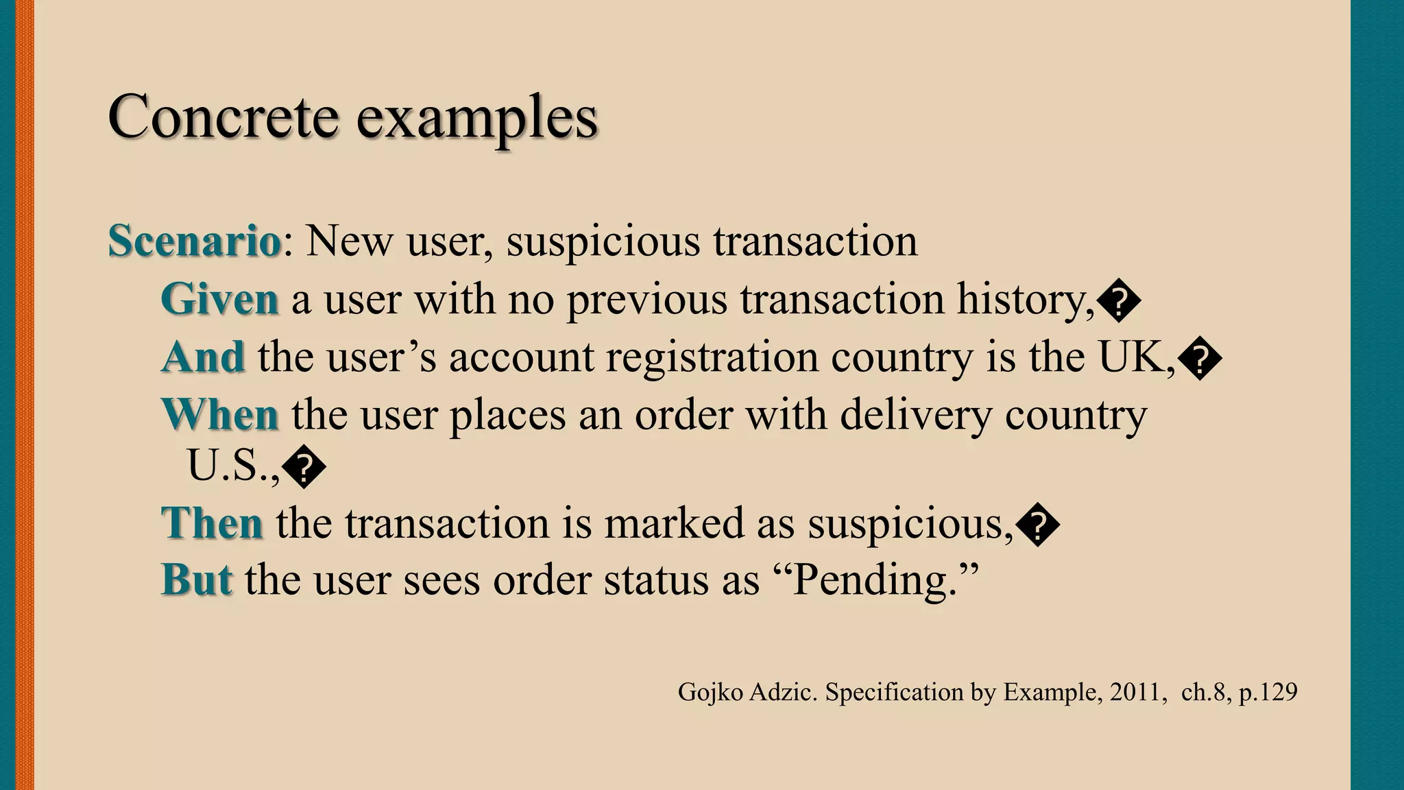 Concrete examples
Scenario: New user, suspicious transaction
Given a user with no previous transaction history,�
And the user’s account registration country is the UK,�
When the user places an order with delivery country
U.S.,�
Then the transaction is marked as suspicious,�
But the user sees order status as “Pending.”
Gojko Adzic. Specification by Example, 2011, ch.8, p.129
 
