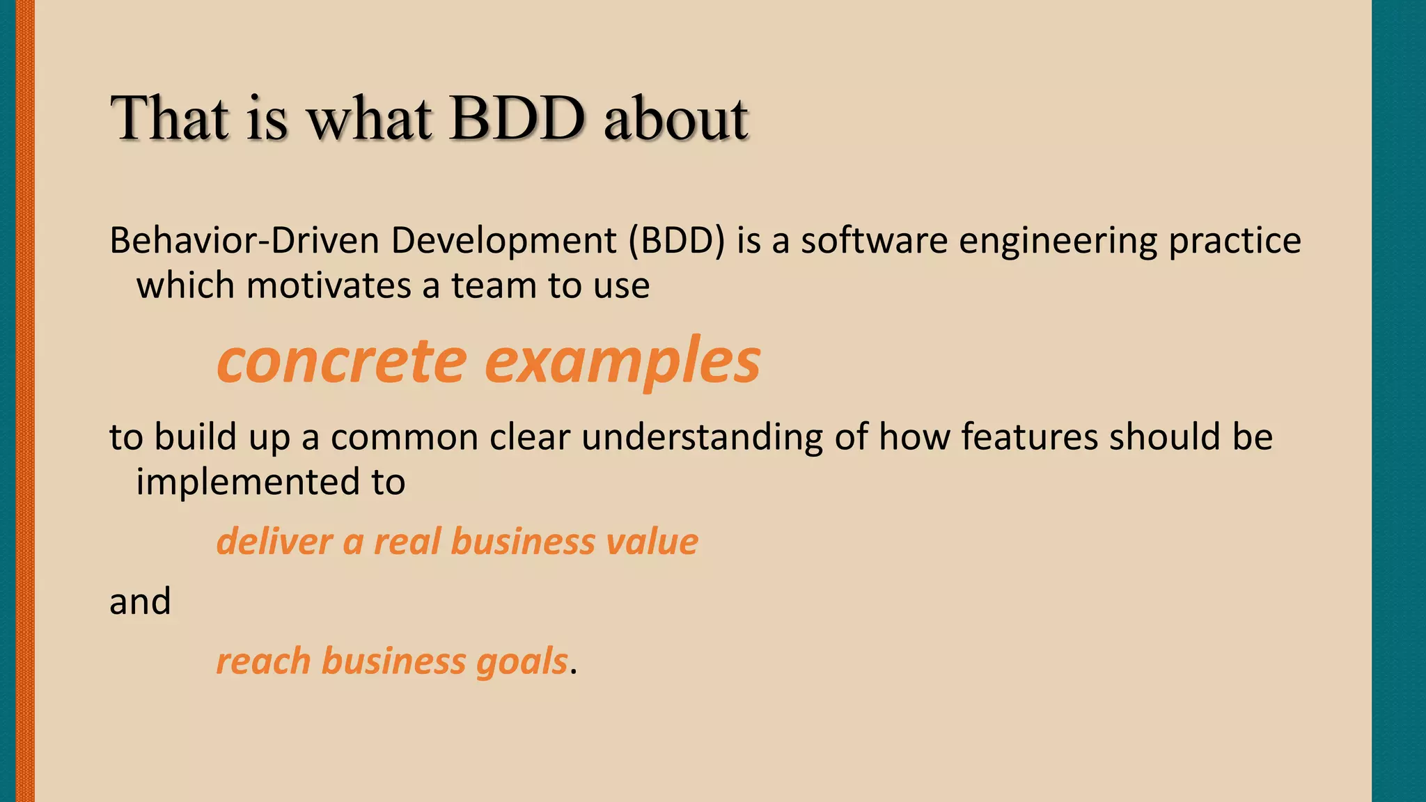 That is what BDD about
Behavior-Driven Development (BDD) is a software engineering practice
which motivates a team to use
concrete examples
to build up a common clear understanding of how features should be
implemented to
deliver a real business value
and
reach business goals.
 