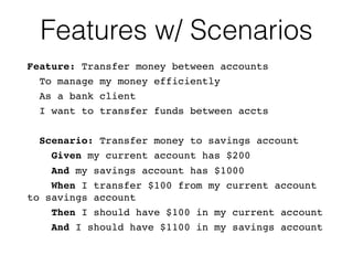 Features w/ Scenarios
Feature: Transfer money between accounts
To manage my money efficiently
As a bank client
I want to transfer funds between accts
Scenario: Transfer money to savings account
Given my current account has $200
And my savings account has $1000
When I transfer $100 from my current account
to savings account
Then I should have $100 in my current account
And I should have $1100 in my savings account
 