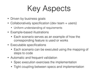 Key Aspects
• Driven by business goals
• Collaboratively speciﬁcation (dev team + users)
• Uniform understanding of requirements
• Example-based illustrations
• Each scenario serves as an example of how the
corresponding feature is used or works
• Executable speciﬁcations
• Each scenario can be executed using the mapping of
steps to code
• Automatic and frequent validation
• Spec execution exercises the implementation
• Tight coupling between specs and implementation
 